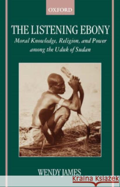 The Listening Ebony: Moral Knowledge, Religion, and Power Among the Uduk of Sudan James, Wendy 9780198234166 Oxford University Press