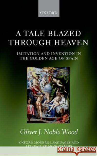 A Tale Blazed Through Heaven: Imitation and Invention in the Golden Age of Spain Oliver J. Noble-Wood 9780198707356