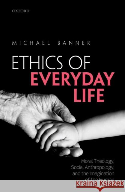 Ethics of Everyday Life: Moral Theology, Social Anthropology, and the Imagination of the Human Michael Banner 9780198722069