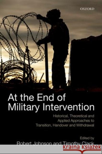 At the End of Military Intervention: Historical, Theoretical and Applied Approaches to Transition, Handover and Withdrawal Robert Johnson 9780198725015