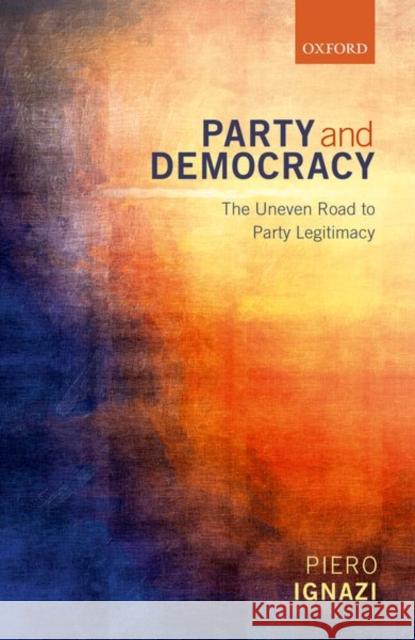 Party and Democracy: The Uneven Road to Party Legitimacy Ignazi, Piero 9780198735854