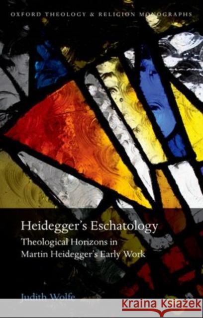 Heidegger's Eschatology: Theological Horizons in Martin Heidegger's Early Work Judith Wolfe 9780198745068 Oxford University Press, USA