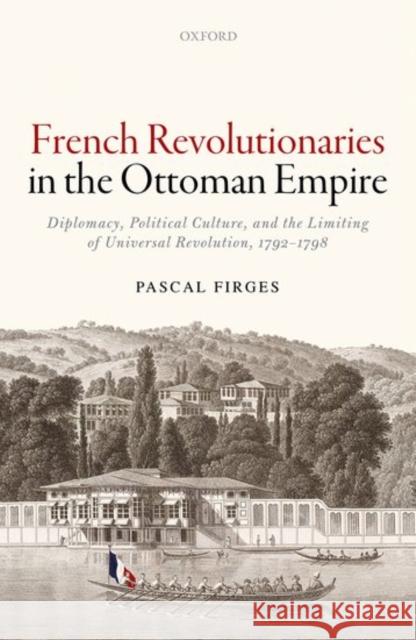 French Revolutionaries in the Ottoman Empire: Political Culture, Diplomacy, and the Limits of Universal Revolution, 1792-1798 Pascal Firges 9780198759966