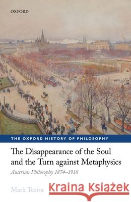 The Disappearance of the Soul and the Turn Against Metaphysics: Austrian Philosophy 1874-1918 Mark Textor 9780198769828