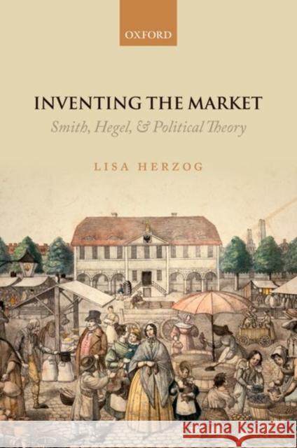 Inventing the Market: Smith, Hegel, and Political Theory Lisa Herzog 9780198784579