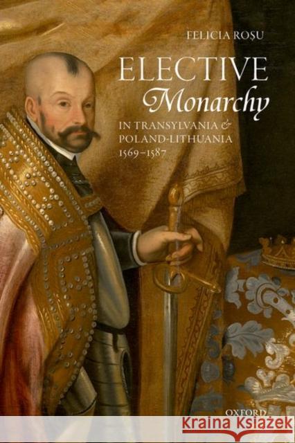 Elective Monarchy in Transylvania and Poland-Lithuania, 1569-1587 Felicia Rosu 9780198789376 Oxford University Press, USA