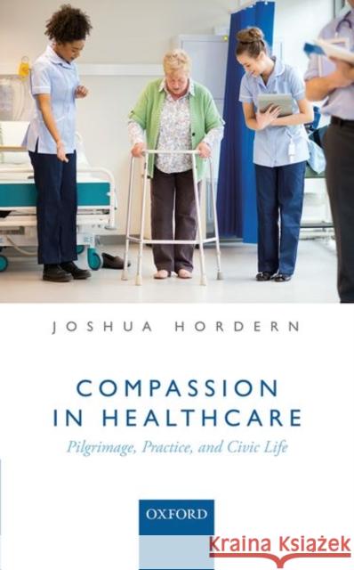 Compassion in Healthcare: Pilgrimage, Practice, and Civic Life Joshua Hordern 9780198790860 Oxford University Press, USA