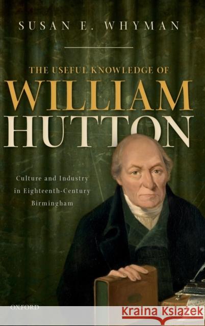 The Useful Knowledge of William Hutton: Culture and Industry in Eighteenth-Century Birmingham Susan E. Whyman 9780198797838