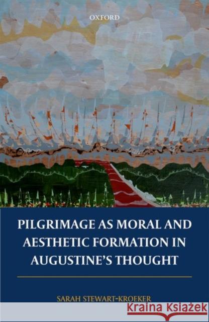 Pilgrimage as Moral and Aesthetic Formation in Augustine's Thought Sarah Stewart-Kroeker 9780198804994