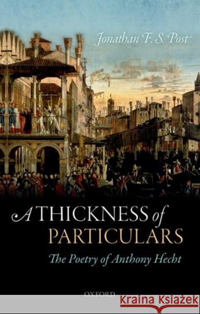 A Thickness of Particulars: The Poetry of Anthony Hecht Jonathan F. S. Post 9780198828280