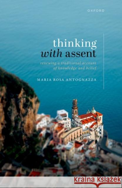 Thinking with Assent: Renewing a Traditional Account of Knowledge and Belief Maria Rosa Antognazza 9780198831518