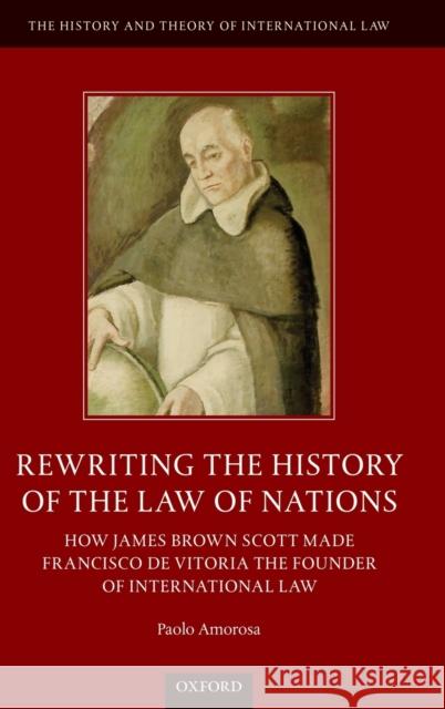 Rewriting the History of the Law of Nations: How James Brown Scott Made Francisco de Vitoria the Founder of International Law Paolo Amorosa 9780198849377 Oxford University Press, USA