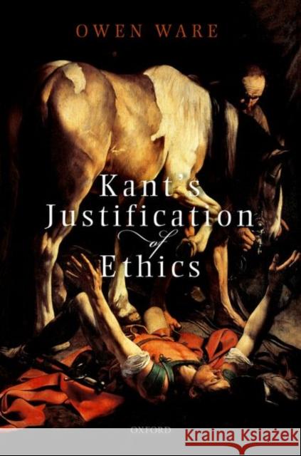 Kant's Justification of Ethics Owen (Associate Professor, Associate Professor, Department of Philosophy, University of Toronto) Ware 9780198849933