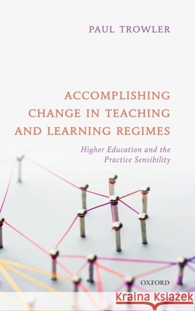 Accomplishing Change in Teaching and Learning Regimes: Higher Education and the Practice Sensibility Paul Trowler 9780198851714