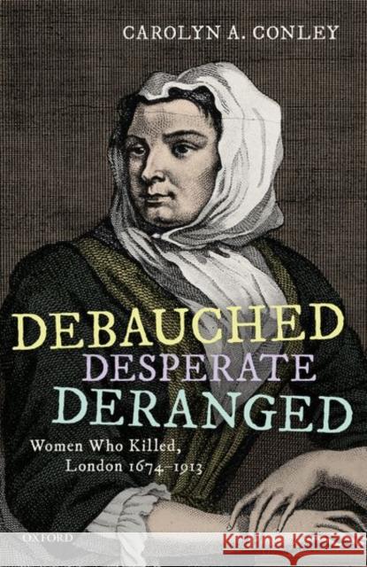 Debauched, Desperate, Deranged: Women Who Killed, London 1674-1913 Carolyn A. Conley 9780198863038 Oxford University Press, USA