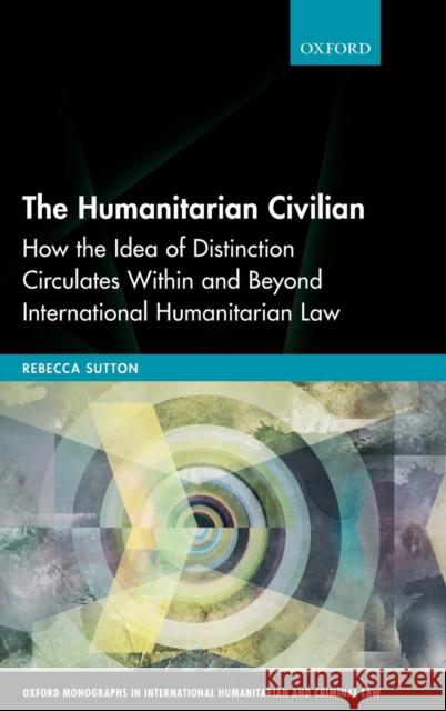 The Humanitarian Civilian: How the Idea of Distinction Circulates Within and Beyond International Humanitarian Law Rebecca Sutton 9780198863816