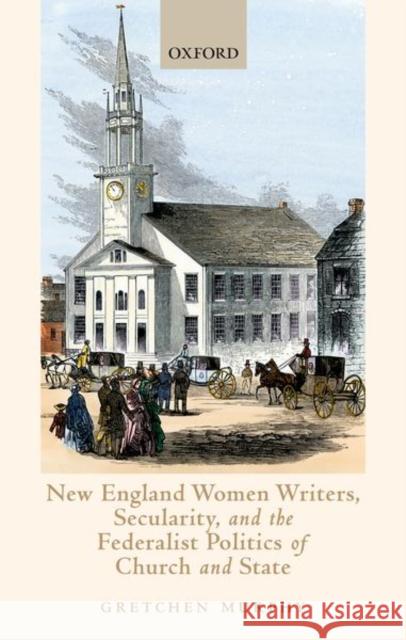 New England Women Writers, Secularity, and the Federalist Politics of Church and State Gretchen Murphy 9780198864950 Oxford University Press, USA