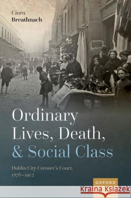 Ordinary Lives, Death, and Social Class: Dublin City Coroner's Court, 1876-1902 Breathnach, Ciara 9780198865780 Oxford University Press