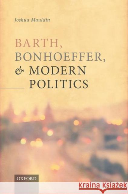 Barth, Bonhoeffer, and Modern Politics Joshua (Associate Director, Center of Theological Inquiry, Princeton) Mauldin 9780198867517 Oxford University Press