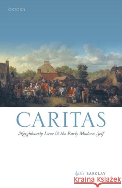 Caritas: Neighbourly Love and the Early Modern Self Barclay, Katie 9780198868132 Oxford University Press