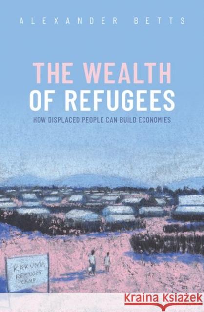 The Wealth of Refugees: How Displaced People Can Build Economies Alexander Betts 9780198870685