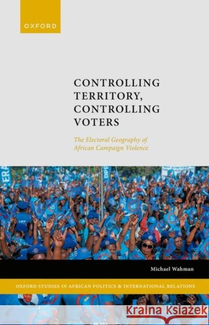 Controlling Territory, Controlling Voters: The Electoral Geography of African Campaign Violence Michael (Associate Professor, Associate Professor, Michigan State University) Wahman 9780198872825 Oxford University Press