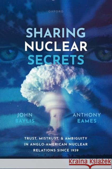 Sharing Nuclear Secrets: Trust, Mistrust, and Ambiguity in Anglo-American Nuclear Relations Since 1939 Anthony Eames 9780198875116