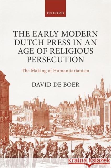 The Early Modern Dutch Press in an Age of Religious Persecution: The Making of Humanitarianism Dr David (Lecturer, Lecturer, University of Amsterdam) de Boer 9780198876809 Oxford University Press