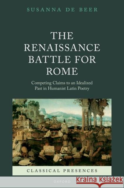 The Renaissance Battle for Rome: Competing Claims to an Idealized Past in Humanist Latin Poetry Dr Susanna (Director of Ancient Studies and Classical Receptions at the Royal Netherlands Institute in Rome and Senior L 9780198878902 OUP OXFORD