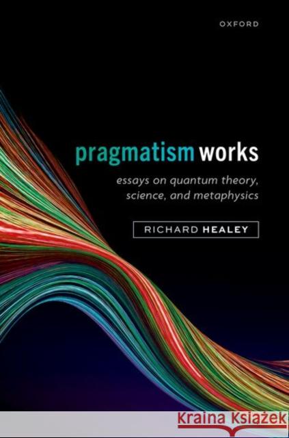 Pragmatism Works: Essays on Quantum Theory, Science, and Metaphysics Richard (Emeritus Professor of Philosophy, University of Arizona) Healey 9780198911555 Oxford University Press
