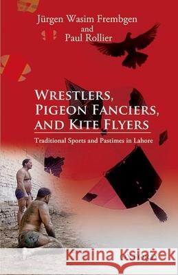 Wrestlers, Pigeon Fanciers, and Kite Flyers: Traditional Sports and Pastimes in Lahore Jurgen Wasim Frembgen Paul Rollier 9780199069187