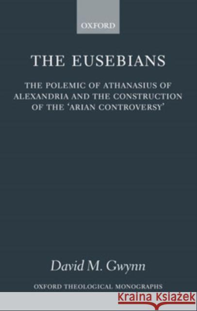 The Eusebians: The Polemic of Athanasius of Alexandria and the Construction of the `Arian Controversy' Gwynn, David M. 9780199205554