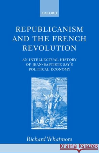 Republicanism and the French Revolution: An Intellectual History of Jean-Baptiste Say's Political Economy Whatmore, Richard 9780199241156 Oxford University Press