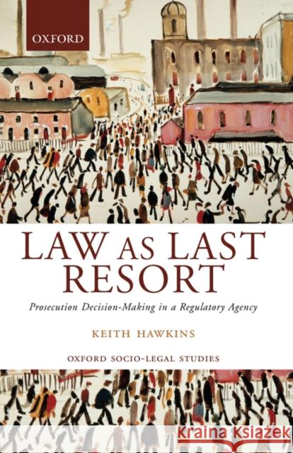 Law as Last Resort : Prosecution Decision-Making in a Regulatory Agency Keith Hawkins 9780199243884 OXFORD UNIVERSITY PRESS
