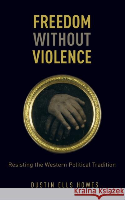 Freedom Without Violence: Resisting the Western Political Tradition Dustin Ells Howes 9780199336999 Oxford University Press, USA