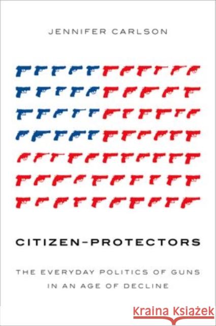 Citizen-Protectors: The Everyday Politics of Guns in an Age of Decline Jennifer Carlson 9780199347551