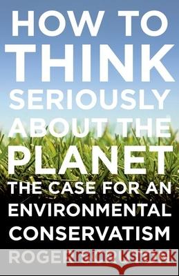 How to Think Seriously about the Planet: The Case for an Environmental Conservatism Roger Scruton 9780199371242 Oxford University Press, USA