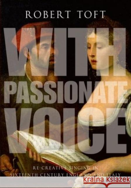 With Passionate Voice: Re-Creative Singing in Sixteenth-Century England and Italy Robert Toft 9780199382033 Oxford University Press, USA