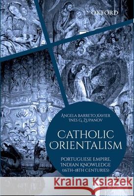 Catholic Orientalism: Portuguese Empire, Indian Knowledge (16th-18th Centuries) ngela Xavier 9780199452675