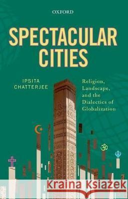 Spectacular Cities: Religion, Landscape, and the Dialectics of Globalization Ipsita Chatterjee 9780199465132 Oxford University Press, USA