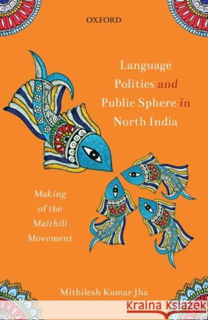 Language Politics and Public Sphere in North India: Making of the Maithili Movement Mithilesh Kumar Jha 9780199479344 Oxford University Press, USA