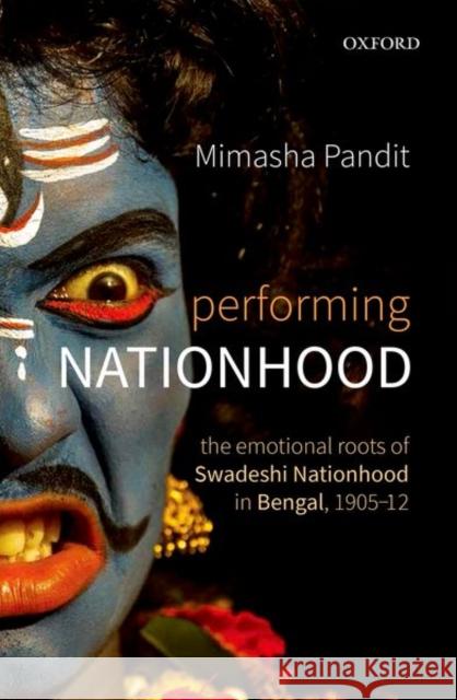 Performing Nationhood: The Emotional Roots of Swadeshi Nationhood in Bengal, 1905-1912 Mimasha Pandit 9780199480180