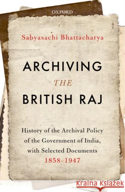Archiving the British Raj: History of the Archival Policy of the Government of India, with Selected Documents, 1858-1947 Sabyasachi Bhattacharya 9780199489923 Oxford University Press, USA