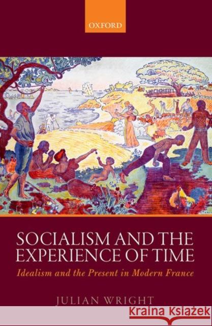 Socialism and the Experience of Time: Idealism and the Present in Modern France Julian Wright 9780199533589 Oxford University Press, USA