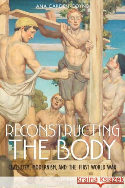 Reconstructing the Body: Classicism, Modernism, and the First World War Carden-Coyne, Ana 9780199546466 Oxford University Press, USA