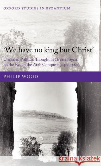 `We Have No King But Christ': Christian Political Thought in Greater Syria on the Eve of the Arab Conquest (C.400-585) Wood, Philip 9780199588497