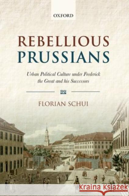 Rebellious Prussians: Urban Political Culture Under Frederick the Great and His Successors Schui, Florian 9780199593965