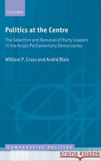 Politics at the Centre: The Selection and Removal of Party Leaders in the Anglo Parliamentary Democracies Cross, William P. 9780199596720