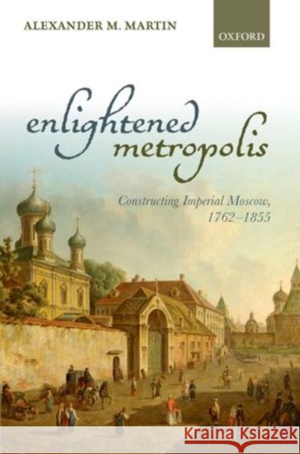 Enlightened Metropolis: Constructing Imperial Moscow, 1762-1855 Martin, Alexander M. 9780199605781