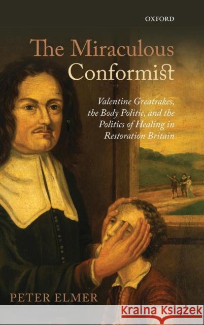 Miraculous Conformist: Valentine Greatrakes, the Body Politic, and the Politics of Healing in Restoration Britain Elmer, Peter 9780199663965 Oxford University Press, USA